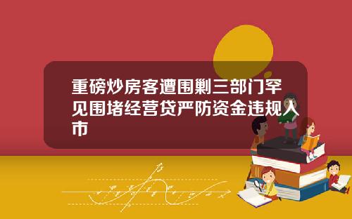重磅炒房客遭围剿三部门罕见围堵经营贷严防资金违规入市