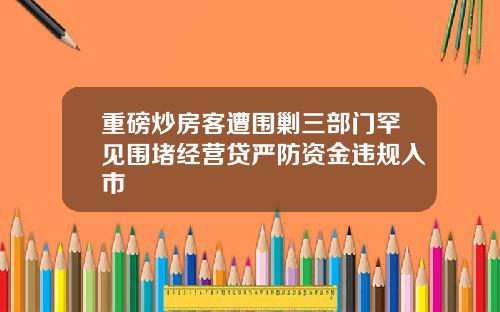 重磅炒房客遭围剿三部门罕见围堵经营贷严防资金违规入市