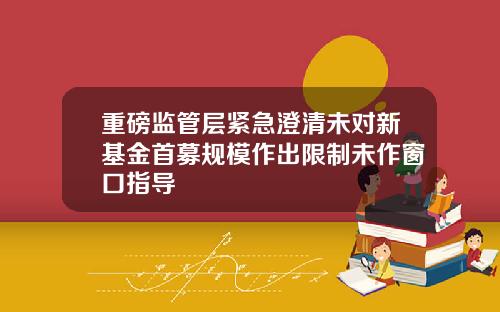 重磅监管层紧急澄清未对新基金首募规模作出限制未作窗口指导