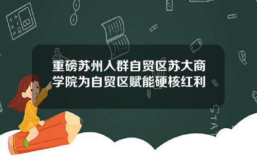 重磅苏州入群自贸区苏大商学院为自贸区赋能硬核红利