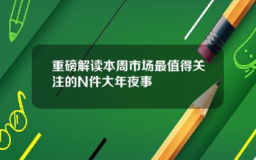 重磅解读本周市场最值得关注的N件大年夜事
