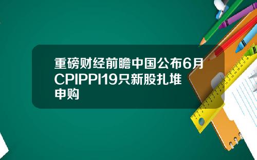 重磅财经前瞻中国公布6月CPIPPI19只新股扎堆申购