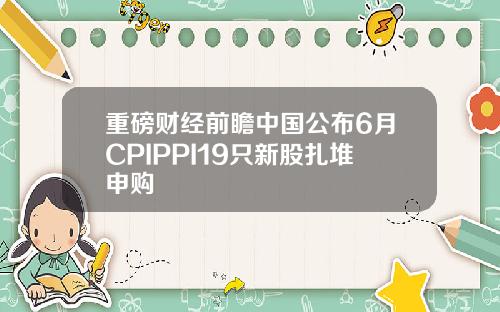 重磅财经前瞻中国公布6月CPIPPI19只新股扎堆申购