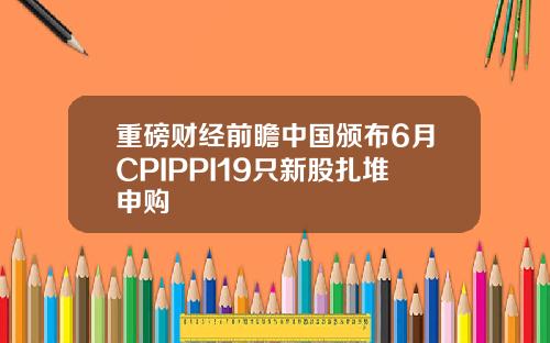 重磅财经前瞻中国颁布6月CPIPPI19只新股扎堆申购