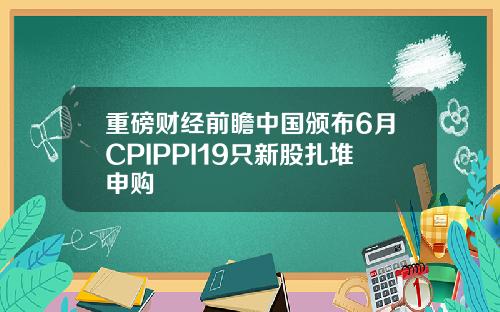 重磅财经前瞻中国颁布6月CPIPPI19只新股扎堆申购