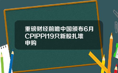重磅财经前瞻中国颁布6月CPIPPI19只新股扎堆申购