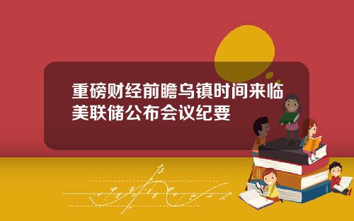 重磅财经前瞻乌镇时间来临美联储公布会议纪要