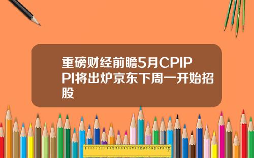 重磅财经前瞻5月CPIPPI将出炉京东下周一开始招股