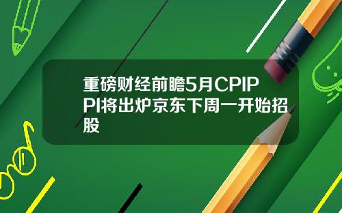 重磅财经前瞻5月CPIPPI将出炉京东下周一开始招股