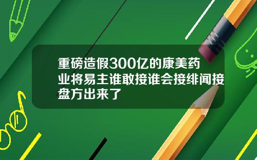 重磅造假300亿的康美药业将易主谁敢接谁会接绯闻接盘方出来了