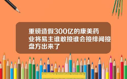 重磅造假300亿的康美药业将易主谁敢接谁会接绯闻接盘方出来了