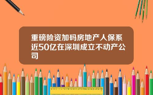 重磅险资加码房地产人保系近50亿在深圳成立不动产公司