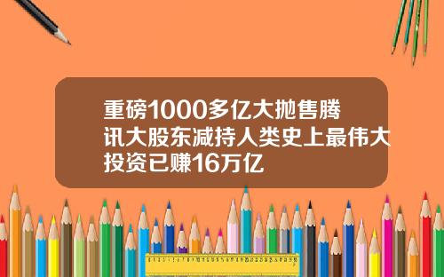 重磅1000多亿大抛售腾讯大股东减持人类史上最伟大投资已赚16万亿