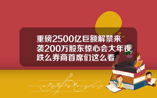 重磅2500亿巨额解禁来袭200万股东惊心会大年夜跌么券商首席们这么看