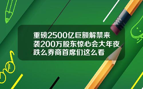 重磅2500亿巨额解禁来袭200万股东惊心会大年夜跌么券商首席们这么看
