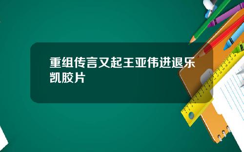 重组传言又起王亚伟进退乐凯胶片