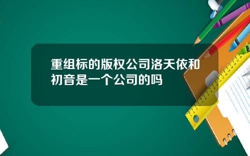 重组标的版权公司洛天依和初音是一个公司的吗