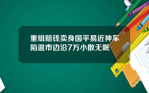 重组赔钱卖身国平易近神车陷退市边沿7万小散无眠