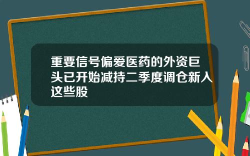 重要信号偏爱医药的外资巨头已开始减持二季度调仓新入这些股