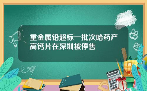 重金属铅超标一批次哈药产高钙片在深圳被停售