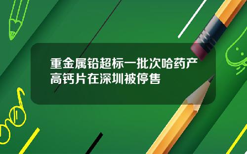 重金属铅超标一批次哈药产高钙片在深圳被停售