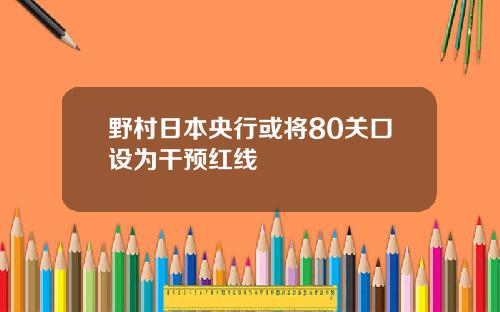 野村日本央行或将80关口设为干预红线