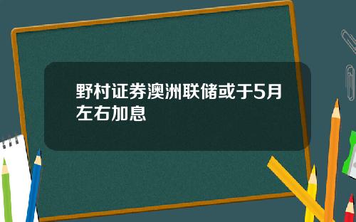野村证券澳洲联储或于5月左右加息