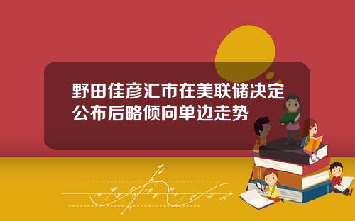 野田佳彦汇市在美联储决定公布后略倾向单边走势