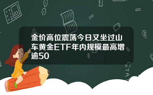 金价高位震荡今日又坐过山车黄金ETF年内规模最高增逾50