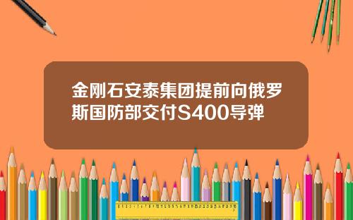 金刚石安泰集团提前向俄罗斯国防部交付S400导弹