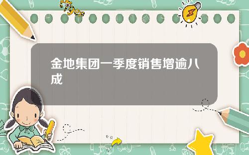 金地集团一季度销售增逾八成
