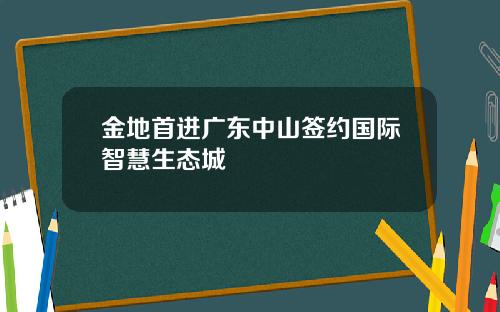 金地首进广东中山签约国际智慧生态城