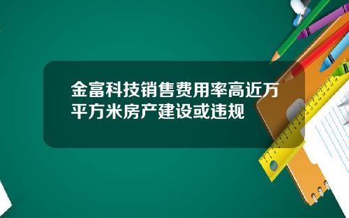 金富科技销售费用率高近万平方米房产建设或违规