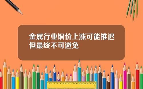 金属行业铜价上涨可能推迟但最终不可避免