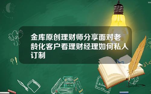 金库原创理财师分享面对老龄化客户看理财经理如何私人订制