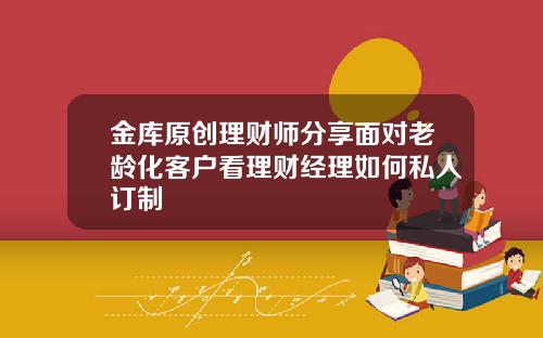 金库原创理财师分享面对老龄化客户看理财经理如何私人订制