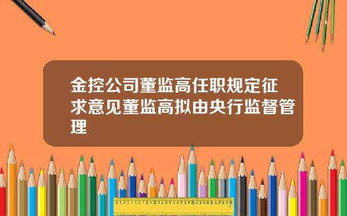 金控公司董监高任职规定征求意见董监高拟由央行监督管理