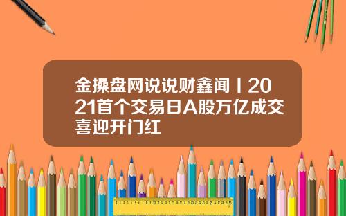 金操盘网说说财鑫闻丨2021首个交易日A股万亿成交喜迎开门红