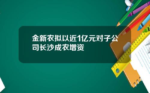 金新农拟以近1亿元对子公司长沙成农增资