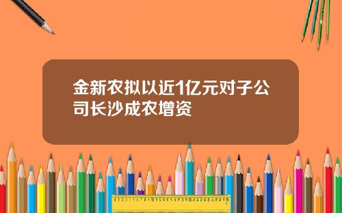 金新农拟以近1亿元对子公司长沙成农增资