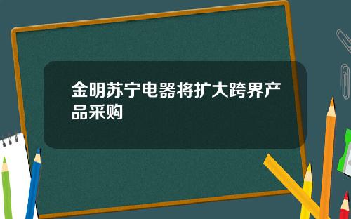 金明苏宁电器将扩大跨界产品采购