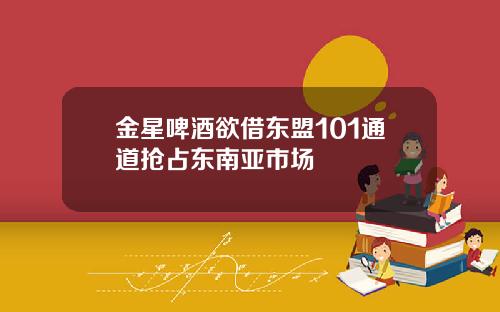 金星啤酒欲借东盟101通道抢占东南亚市场