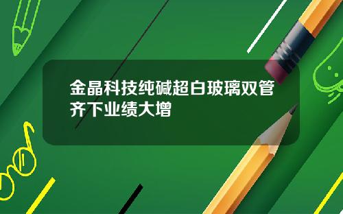 金晶科技纯碱超白玻璃双管齐下业绩大增