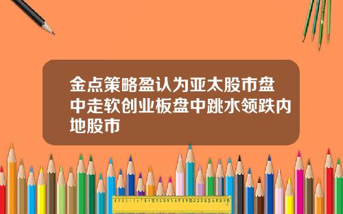 金点策略盈认为亚太股市盘中走软创业板盘中跳水领跌内地股市