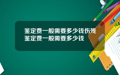 鉴定费一般需要多少钱伤残鉴定费一般需要多少钱