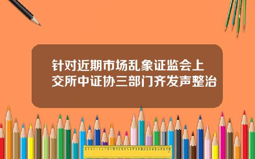 针对近期市场乱象证监会上交所中证协三部门齐发声整治