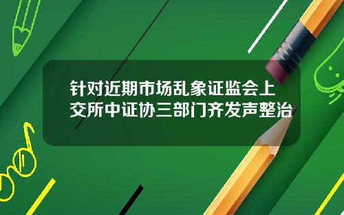 针对近期市场乱象证监会上交所中证协三部门齐发声整治