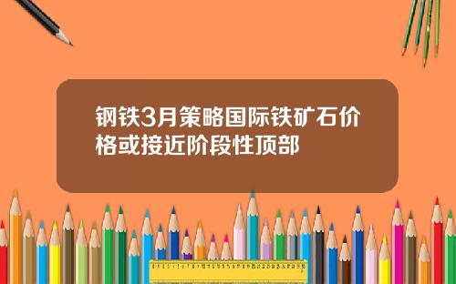 钢铁3月策略国际铁矿石价格或接近阶段性顶部