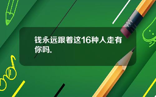 钱永远跟着这16种人走有你吗.