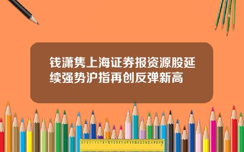 钱潇隽上海证券报资源股延续强势沪指再创反弹新高